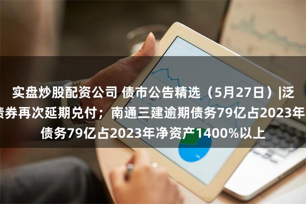 实盘炒股配资公司 债市公告精选（5月27日）|泛海控股2.1亿美元债券再次延期兑付；南通三建逾期债务79亿占2023年净资产1400%以上