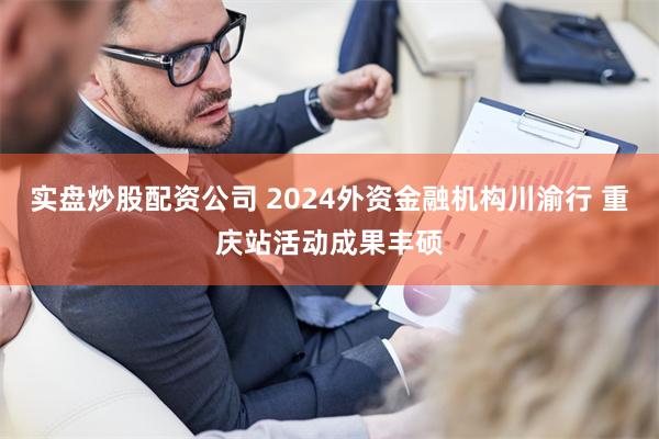实盘炒股配资公司 2024外资金融机构川渝行 重庆站活动成果丰硕