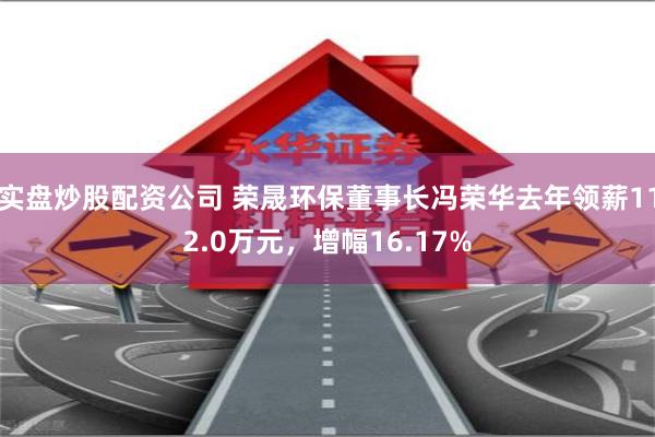 实盘炒股配资公司 荣晟环保董事长冯荣华去年领薪112.0万元，增幅16.17%