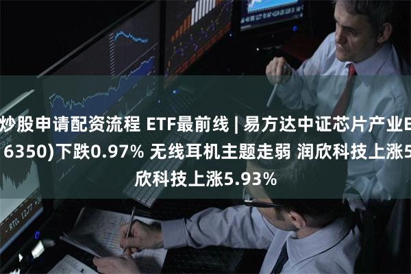 炒股申请配资流程 ETF最前线 | 易方达中证芯片产业ETF(516350)下跌0.97% 无线耳机主题走弱 润欣科技上涨5.93%