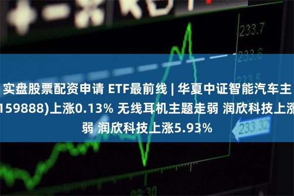 实盘股票配资申请 ETF最前线 | 华夏中证智能汽车主题ETF(159888)上涨0.13% 无线耳机主题走弱 润欣科技上涨5.93%