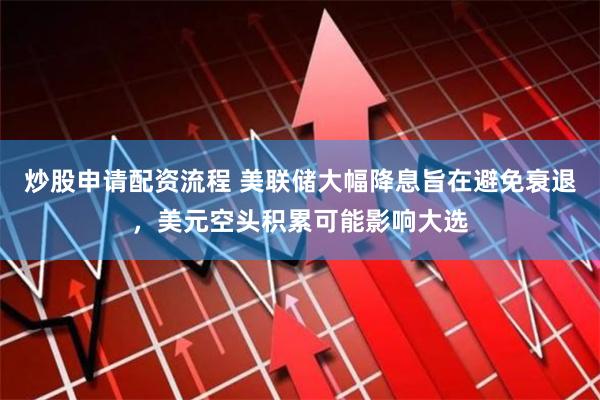 炒股申请配资流程 美联储大幅降息旨在避免衰退，美元空头积累可能影响大选
