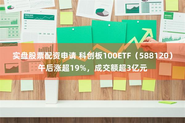 实盘股票配资申请 科创板100ETF（588120）午后涨超19%，成交额超3亿元