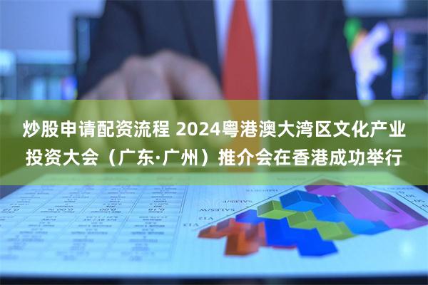 炒股申请配资流程 2024粤港澳大湾区文化产业投资大会（广东·广州）推介会在香港成功举行