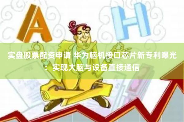 实盘股票配资申请 华为脑机接口芯片新专利曝光：实现大脑与设备直接通信