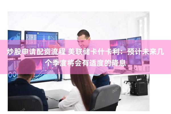 炒股申请配资流程 美联储卡什卡利：预计未来几个季度将会有适度的降息