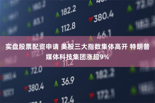 实盘股票配资申请 美股三大指数集体高开 特朗普媒体科技集团涨超9%