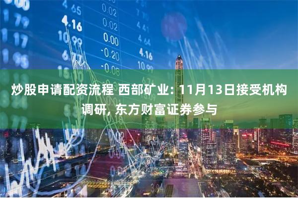 炒股申请配资流程 西部矿业: 11月13日接受机构调研, 东方财富证券参与