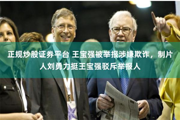 正规炒股证券平台 王宝强被举报涉嫌欺诈，制片人刘勇力挺王宝强驳斥举报人