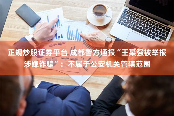 正规炒股证券平台 成都警方通报“王某强被举报涉嫌诈骗”：不属于公安机关管辖范围