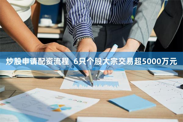 炒股申请配资流程  6只个股大宗交易超5000万元