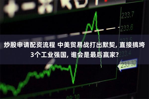 炒股申请配资流程 中美贸易战打出默契, 直接搞垮3个工业强国, 谁会是最后赢家?