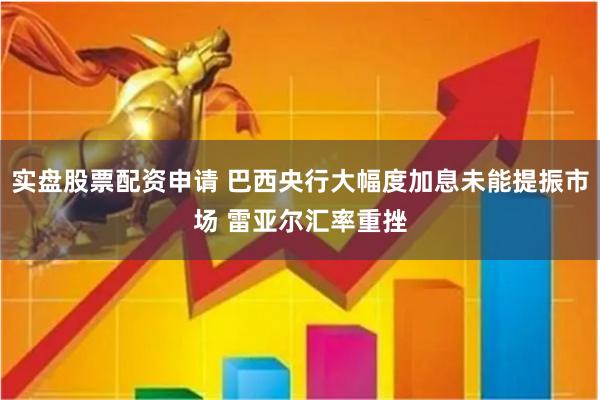 实盘股票配资申请 巴西央行大幅度加息未能提振市场 雷亚尔汇率重挫
