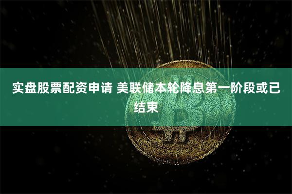 实盘股票配资申请 美联储本轮降息第一阶段或已结束