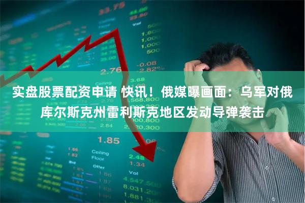 实盘股票配资申请 快讯！俄媒曝画面：乌军对俄库尔斯克州雷利斯