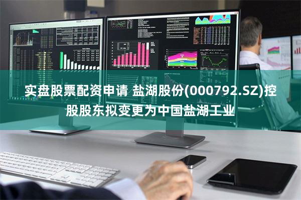 实盘股票配资申请 盐湖股份(000792.SZ)控股股东拟变